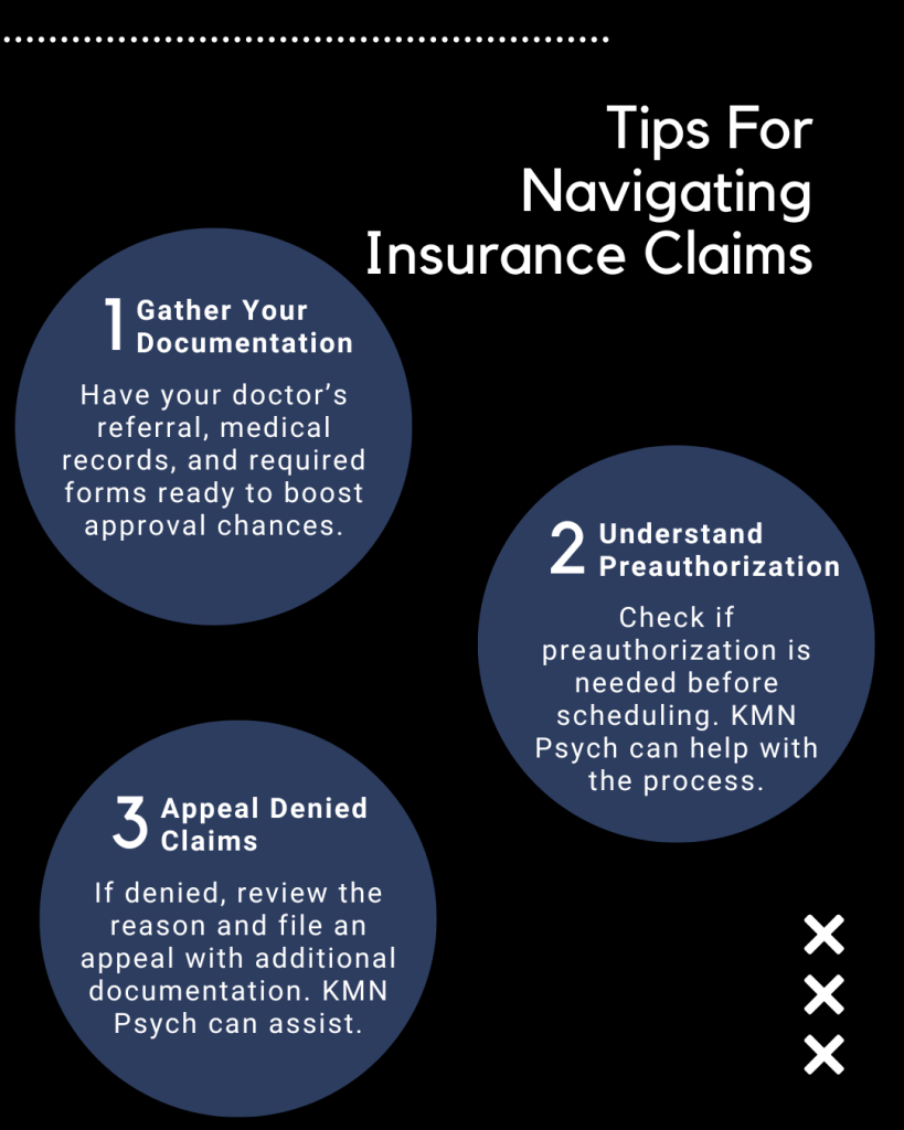 Tips for Navigating Insurance Claims for Neuropsych Testing Infographic:

Gather Your Documentation

Have your doctor’s referral, medical records, and required forms ready to boost approval chances.
Understand Preauthorization

Check if preauthorization is needed before scheduling. KMN Psych can help with the process.
Appealing Denied Claims

If denied, review the reason and file an appeal with additional documentation. KMN Psych can assist.